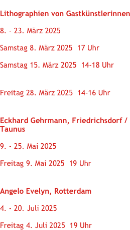 
Internationaler Frauentag 2025 Lithographien von Gastkünstlerinnen Ausstellung   
8. - 23. März 2025 Ausstellungseröffnung  Samstag 8. März 2025  17 Uhr 
Drucken mit Li Portenlänger  Samstag 15. März 2025  14-18 Uhr

Führung Barock trifft Moderne
Freitag 28. März 2025  14-16 Uhr

Künstleraufenthalt
Eckhard Gehrmann, Friedrichsdorf / Taunus
Ausstellung Eichstätter Drucke   
9. - 25. Mai 2025 Ausstellungseröffnung  Freitag 9. Mai 2025  19 Uhr 

Angelo was here
Angelo Evelyn, RotterdamAusstellung   
4. - 20. Juli 2025 Ausstellungseröffnung  Freitag 4. Juli 2025  19 Uhr
   

                                